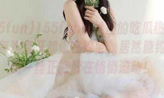 155fun网址里的吃瓜热门爆料，每次点开都像在挖宝，居然隐约感觉到一丝正能量在悄悄流动！