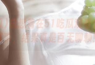 总想着在51吃瓜观看个网址新鲜事，结果真是百无聊赖！
