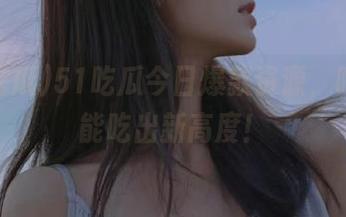 51吃瓜今日爆款资源，吃瓜也能吃出新高度！