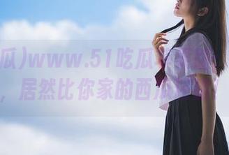 www.51吃瓜苹果版：这个瓜，居然比你家的西瓜还甜！