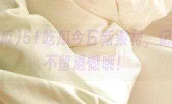 51吃瓜今日新素材，记得收藏不留遗憾哦！