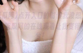 点开入口的时候我没想太多，结果51吃瓜网的在线观看让我变得神经兮兮！