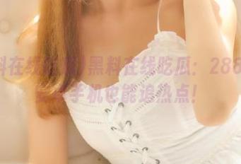 黑料在线吃瓜：288元的安卓手机也能追热点！